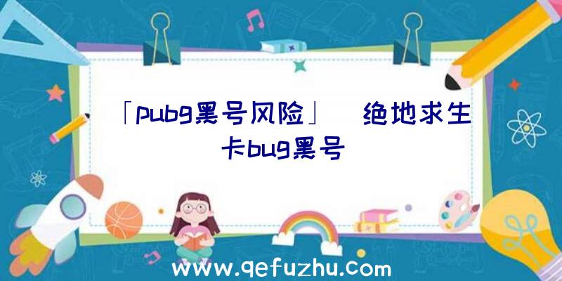 「pubg黑号风险」|绝地求生卡bug黑号